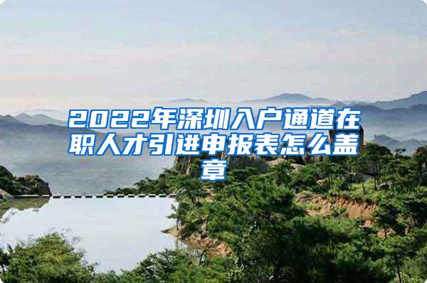 2022年深圳入户通道在职人才引进申报表怎么盖章