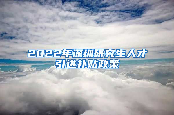 2022年深圳研究生人才引进补贴政策