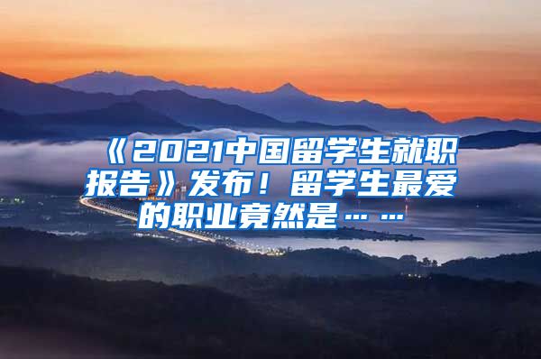 《2021中国留学生就职报告》发布！留学生最爱的职业竟然是……