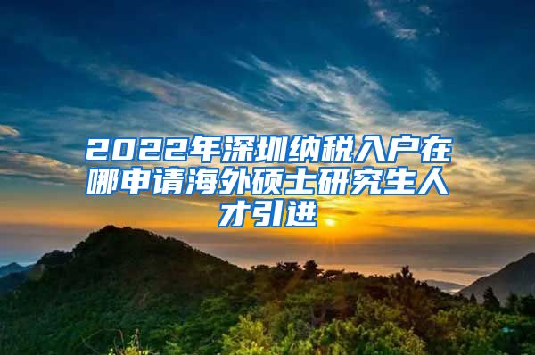 2022年深圳纳税入户在哪申请海外硕士研究生人才引进