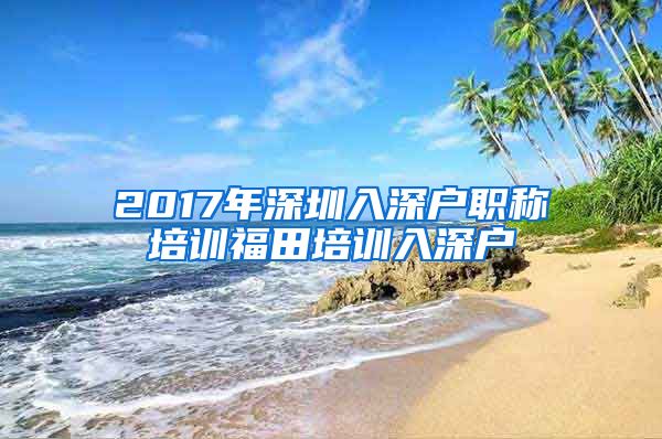 2017年深圳入深户职称培训福田培训入深户