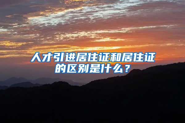 人才引进居住证和居住证的区别是什么？