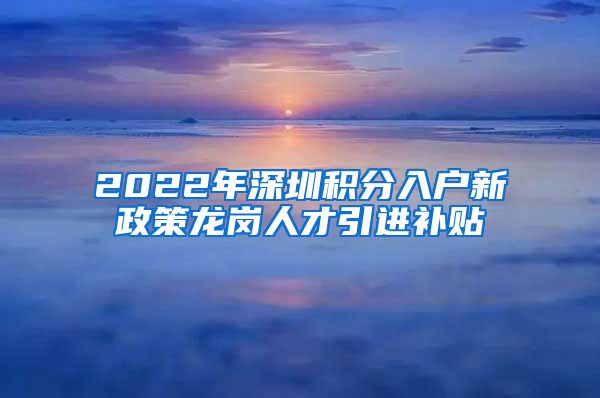 2022年深圳积分入户新政策龙岗人才引进补贴