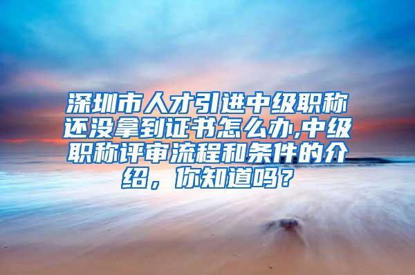 深圳市人才引进中级职称还没拿到证书怎么办,中级职称评审流程和条件的介绍，你知道吗？