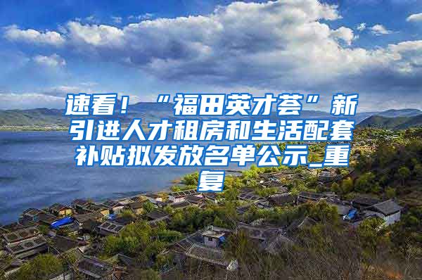 速看！“福田英才荟”新引进人才租房和生活配套补贴拟发放名单公示_重复