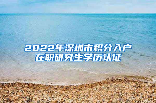 2022年深圳市积分入户在职研究生学历认证