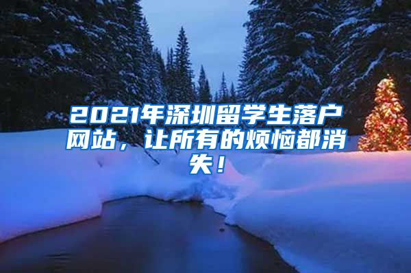 2021年深圳留学生落户网站，让所有的烦恼都消失！