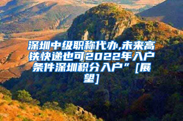 深圳中级职称代办,未来高铁快递也可2022年入户条件深圳积分入户”[展望]