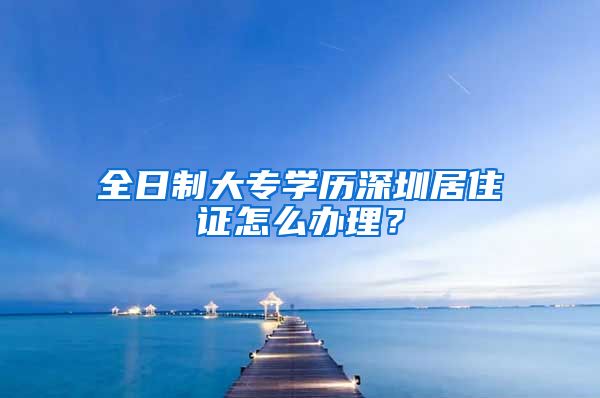 全日制大专学历深圳居住证怎么办理？