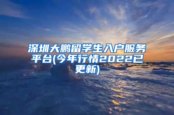 深圳大鹏留学生入户服务平台(今年行情2022已更新)