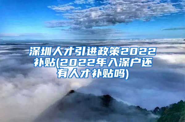 深圳人才引进政策2022补贴(2022年入深户还有人才补贴吗)