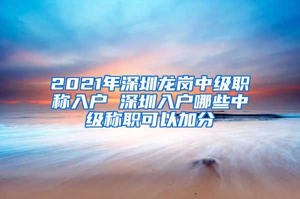 2021年深圳龙岗中级职称入户 深圳入户哪些中级称职可以加分