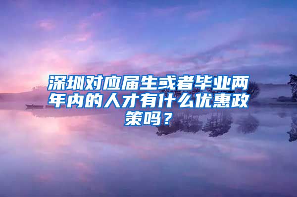 深圳对应届生或者毕业两年内的人才有什么优惠政策吗？