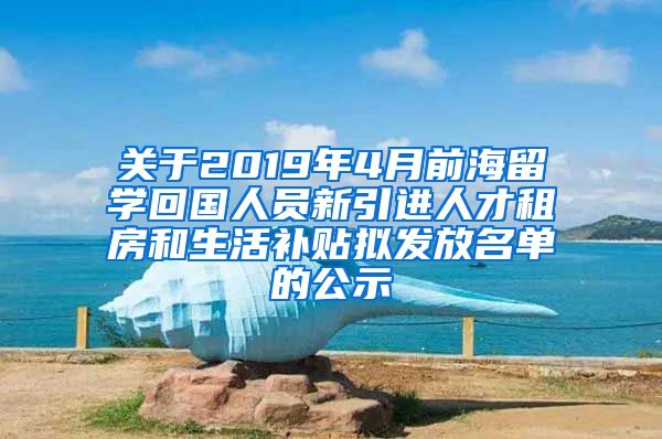 关于2019年4月前海留学回国人员新引进人才租房和生活补贴拟发放名单的公示