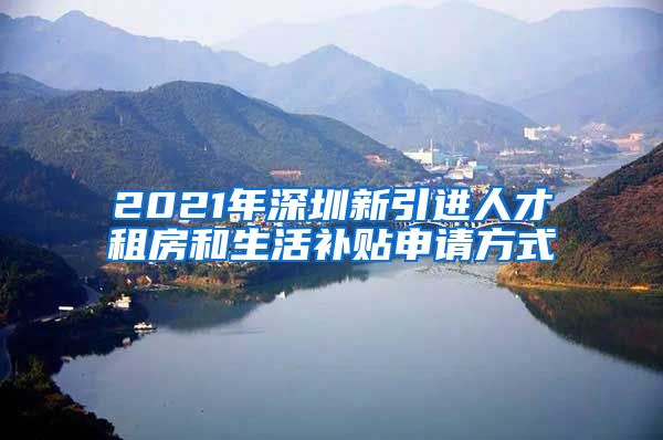 2021年深圳新引进人才租房和生活补贴申请方式