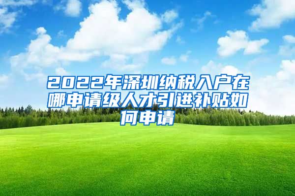 2022年深圳纳税入户在哪申请级人才引进补贴如何申请