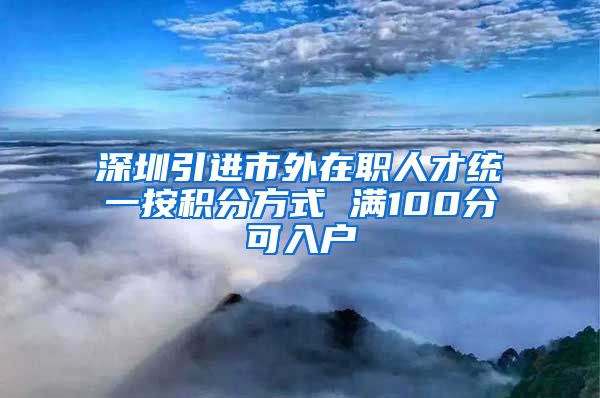 深圳引进市外在职人才统一按积分方式 满100分可入户