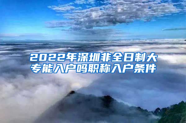 2022年深圳非全日制大专能入户吗职称入户条件