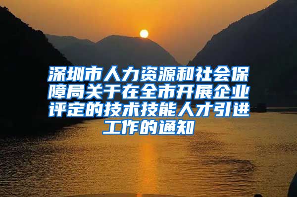 深圳市人力资源和社会保障局关于在全市开展企业评定的技术技能人才引进工作的通知