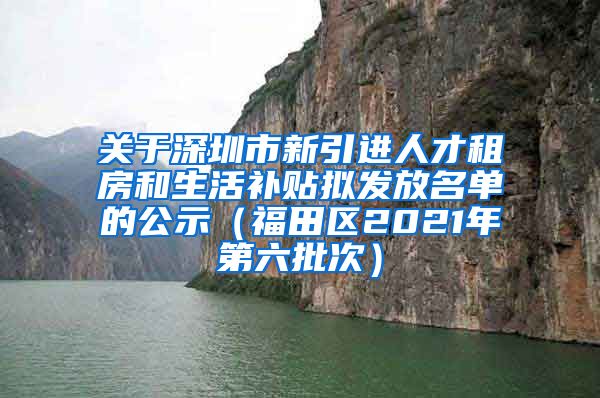 关于深圳市新引进人才租房和生活补贴拟发放名单的公示（福田区2021年第六批次）