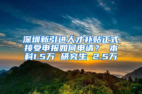 深圳新引进人才补贴正式接受申报如何申请？ 本科1.5万 研究生 2.5万