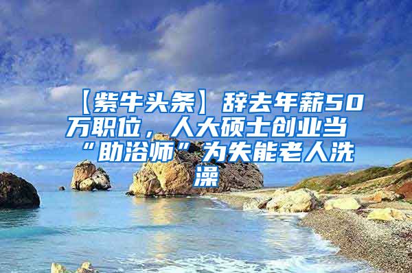 【紫牛头条】辞去年薪50万职位，人大硕士创业当“助浴师”为失能老人洗澡