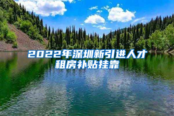 2022年深圳新引进人才租房补贴挂靠
