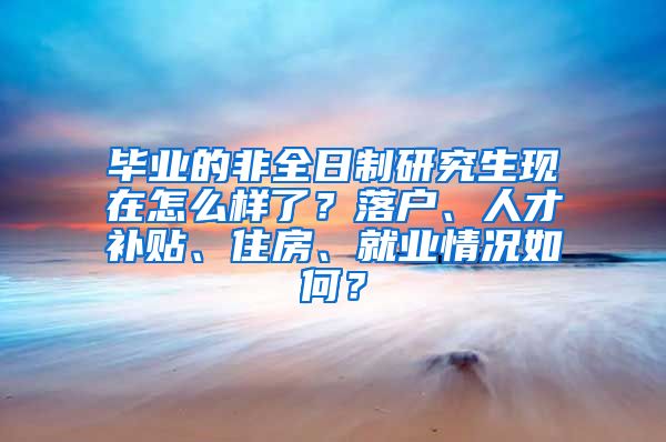 毕业的非全日制研究生现在怎么样了？落户、人才补贴、住房、就业情况如何？