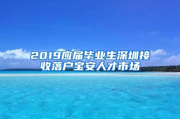 2019应届毕业生深圳接收落户宝安人才市场