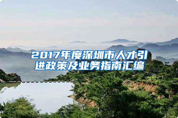 2017年度深圳市人才引进政策及业务指南汇编