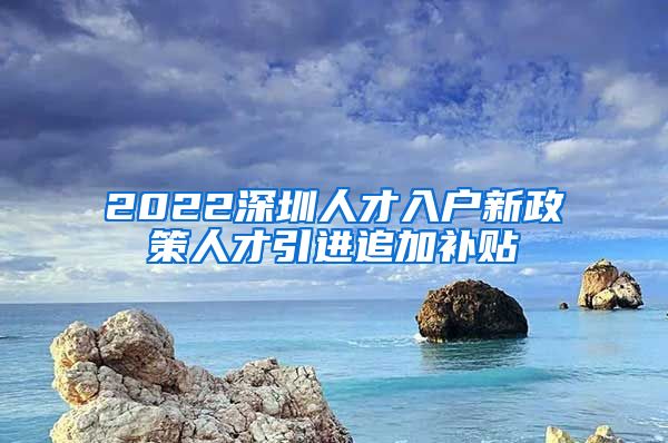 2022深圳人才入户新政策人才引进追加补贴