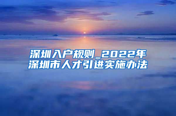 深圳入户规则_2022年深圳市人才引进实施办法
