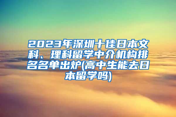 2023年深圳十佳日本文科、理科留学中介机构排名名单出炉(高中生能去日本留学吗)