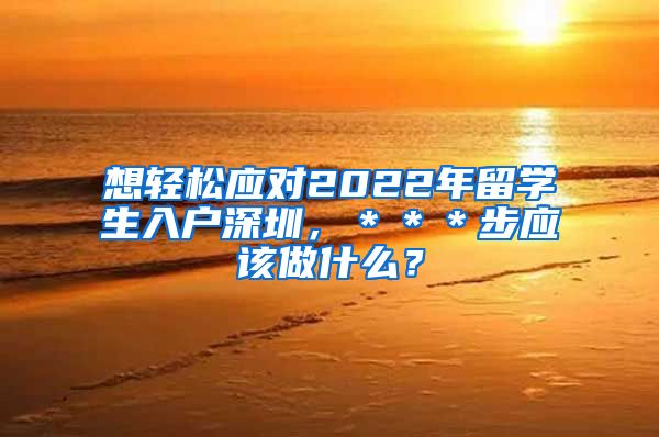 想轻松应对2022年留学生入户深圳，＊＊＊步应该做什么？