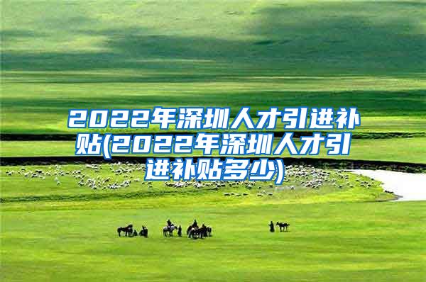 2022年深圳人才引进补贴(2022年深圳人才引进补贴多少)