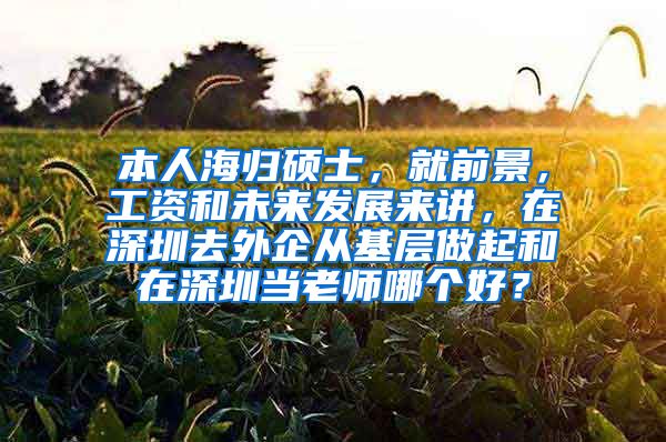 本人海归硕士，就前景，工资和未来发展来讲，在深圳去外企从基层做起和在深圳当老师哪个好？