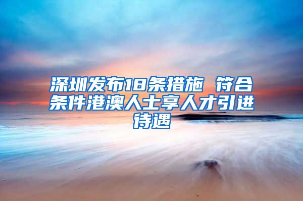 深圳发布18条措施 符合条件港澳人士享人才引进待遇