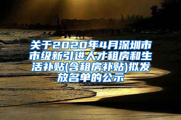 关于2020年4月深圳市市级新引进人才租房和生活补贴(含租房补贴)拟发放名单的公示