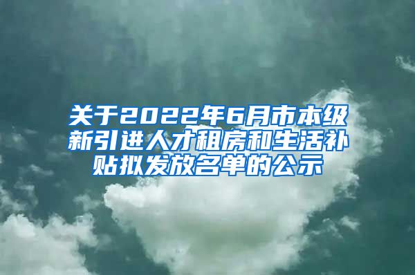 关于2022年6月市本级新引进人才租房和生活补贴拟发放名单的公示