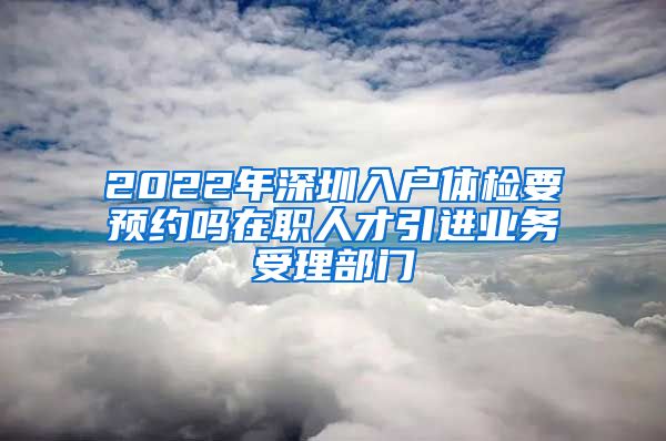 2022年深圳入户体检要预约吗在职人才引进业务受理部门