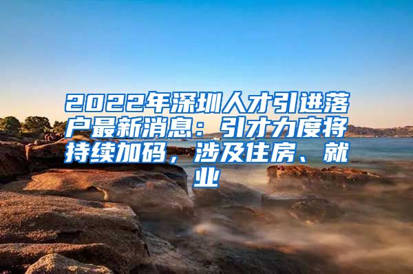2022年深圳人才引进落户最新消息：引才力度将持续加码，涉及住房、就业