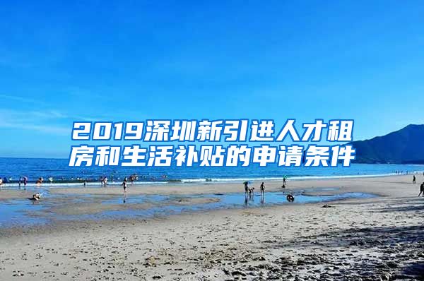 2019深圳新引进人才租房和生活补贴的申请条件