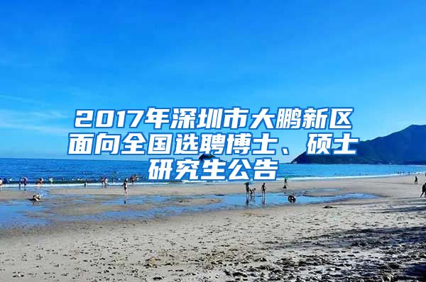 2017年深圳市大鹏新区面向全国选聘博士、硕士研究生公告