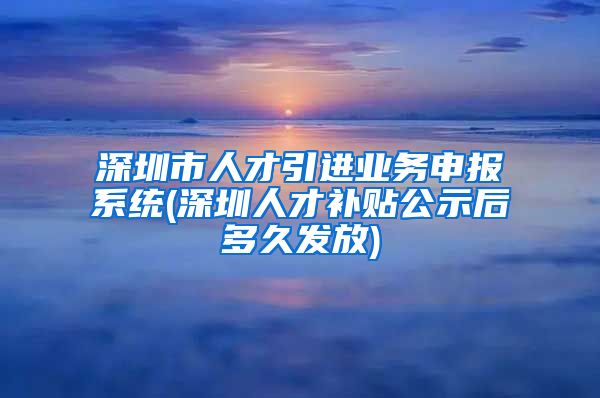 深圳市人才引进业务申报系统(深圳人才补贴公示后多久发放)