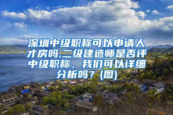 深圳中级职称可以申请人才房吗,二级建造师是否评中级职称，我们可以详细分析吗？(图)