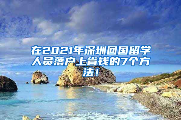 在2021年深圳回国留学人员落户上省钱的7个方法！