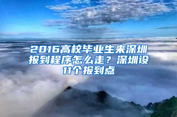 2016高校毕业生来深圳报到程序怎么走？深圳设11个报到点