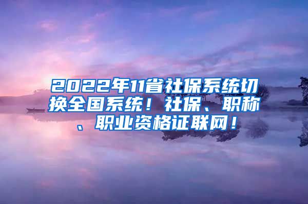 2022年11省社保系统切换全国系统！社保、职称、职业资格证联网！