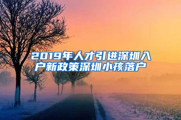 2019年人才引进深圳入户新政策深圳小孩落户