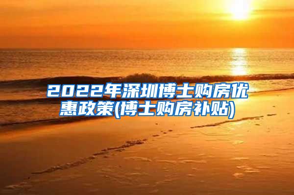 2022年深圳博士购房优惠政策(博士购房补贴)